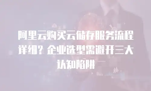阿里云购买云储存服务流程详细？企业选型需避开三大认知陷阱