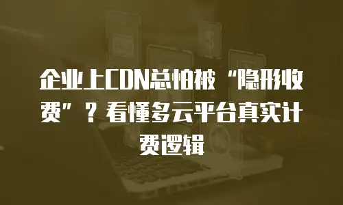 企业上CDN总怕被&ldquo;隐形收费&rdquo;？看懂多云平台真实计费逻辑