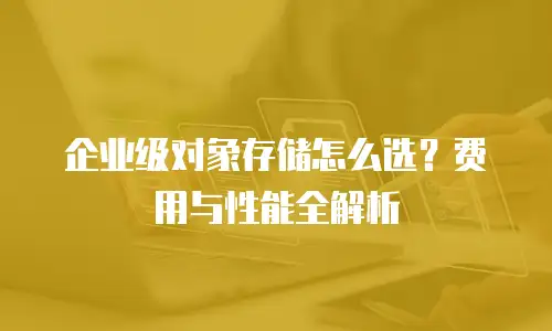企业级对象存储怎么选？费用与性能全解析