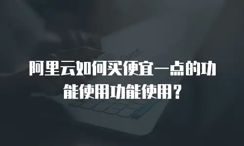 阿里云如何买便宜一点的功能使用功能使用？