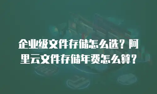 企业级文件存储怎么选？阿里云文件存储年费怎么算？