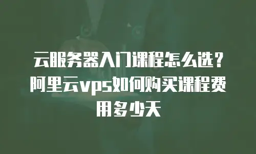 云服务器入门课程怎么选？阿里云vps如何购买课程费用多少天
