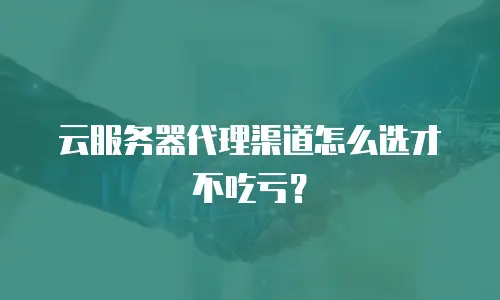 云服务器代理渠道怎么选才不吃亏？