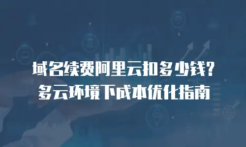 域名续费阿里云扣多少钱？多云环境下成本优化指南