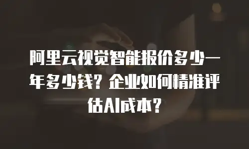 阿里云视觉智能报价多少一年多少钱？企业如何精准评估AI成本？