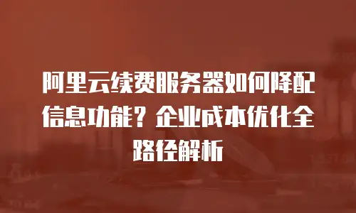 阿里云续费服务器如何降配信息功能？企业成本优化全路径解析