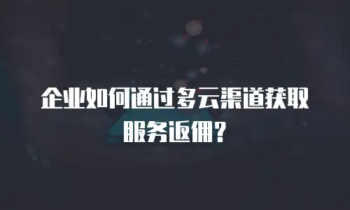 企业如何通过多云渠道获取服务返佣？