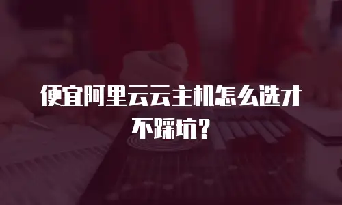 便宜阿里云云主机怎么选才不踩坑？