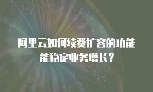 阿里云如何续费扩容的功能能稳定业务增长？