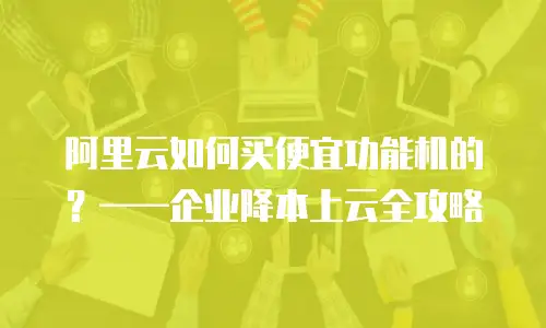 阿里云如何买便宜功能机的？——企业降本上云全攻略
