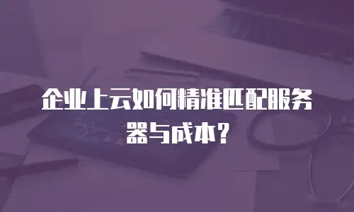 企业上云如何精准匹配服务器与成本？