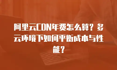 阿里云CDN年费怎么算？多云环境下如何平衡成本与性能？