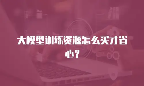 大模型训练资源怎么买才省心？