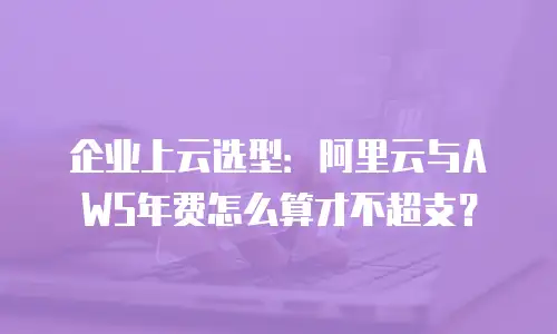 企业上云选型：阿里云与AWS年费怎么算才不超支？
