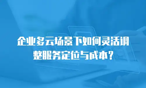 企业多云场景下如何灵活调整服务定位与成本？