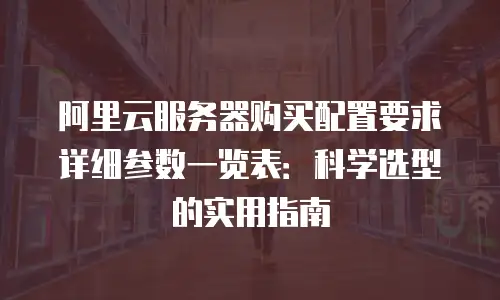 阿里云服务器购买配置要求详细参数一览表：科学选型的实用指南