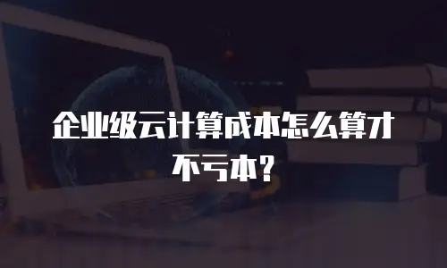 企业级云计算成本怎么算才不亏本？
