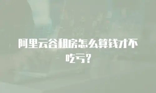 阿里云谷租房怎么算钱才不吃亏？