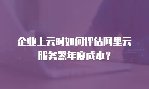 企业上云时如何评估阿里云服务器年度成本？