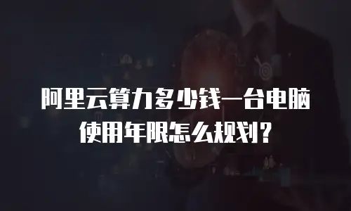 阿里云算力多少钱一台电脑 使用年限怎么规划？