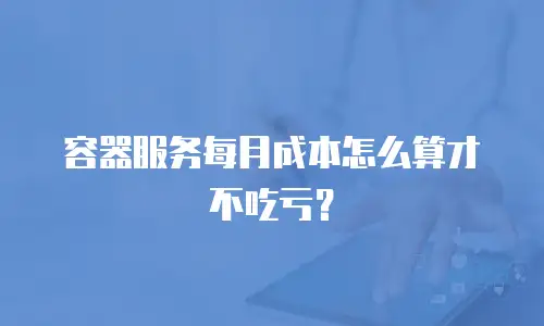 容器服务每月成本怎么算才不吃亏？