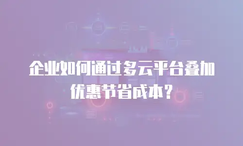 企业如何通过多云平台叠加优惠节省成本？