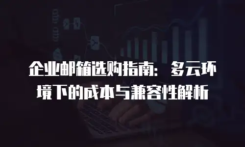 企业邮箱选购指南：多云环境下的成本与兼容性解析