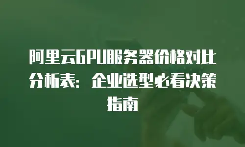 阿里云GPU服务器价格对比分析表：企业选型必看决策指南
