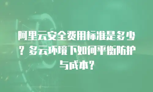 阿里云安全费用标准是多少？多云环境下如何平衡防护与成本？