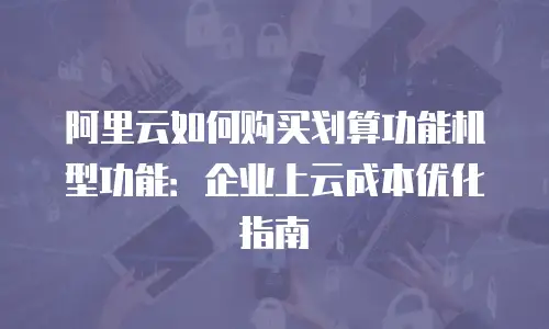阿里云如何购买划算功能机型功能：企业上云成本优化指南
