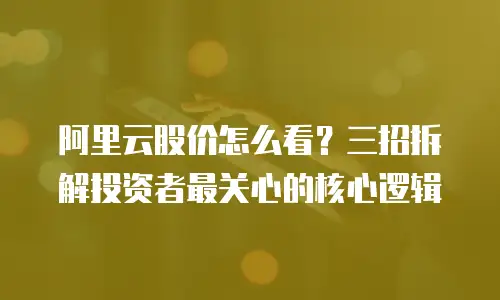 阿里云股价怎么看？三招拆解投资者最关心的核心逻辑