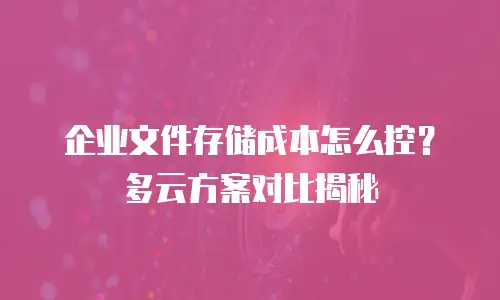 企业文件存储成本怎么控？多云方案对比揭秘