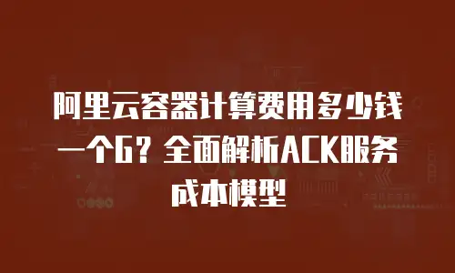 阿里云容器计算费用多少钱一个G？全面解析ACK服务成本模型