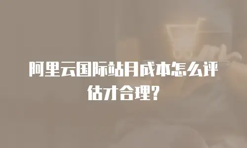 阿里云国际站月成本怎么评估才合理？