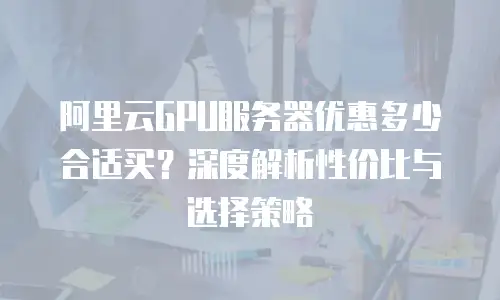 阿里云GPU服务器优惠多少合适买？深度解析性价比与选择策略