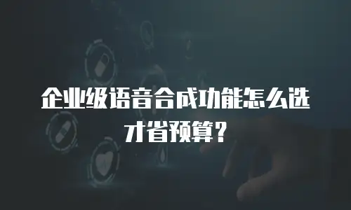 企业级语音合成功能怎么选才省预算？
