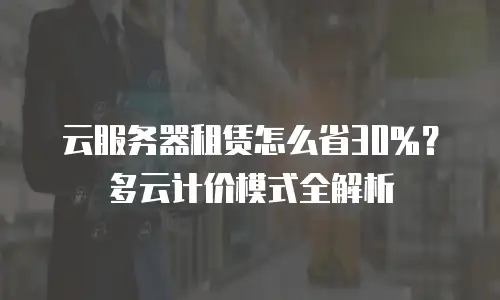 云服务器租赁怎么省30%？多云计价模式全解析