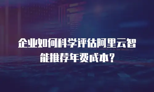 企业如何科学评估阿里云智能推荐年费成本？