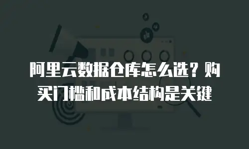 阿里云数据仓库怎么选？购买门槛和成本结构是关键