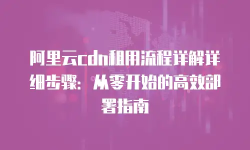 阿里云cdn租用流程详解详细步骤：从零开始的高效部署指南