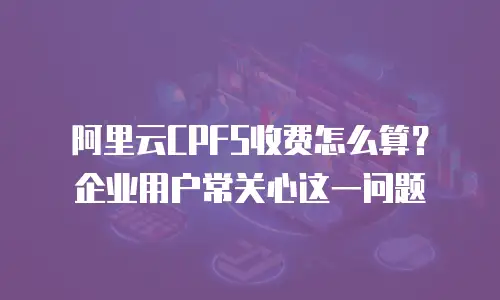 阿里云CPFS收费怎么算？企业用户常关心这一问题