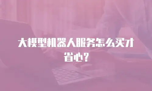 大模型机器人服务怎么买才省心？