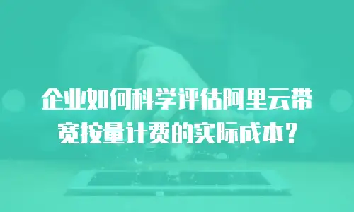 企业如何科学评估阿里云带宽按量计费的实际成本？