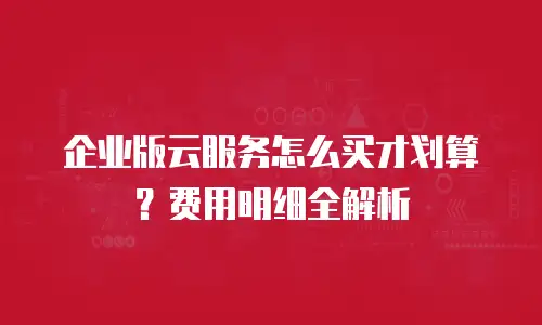 企业版云服务怎么买才划算？费用明细全解析