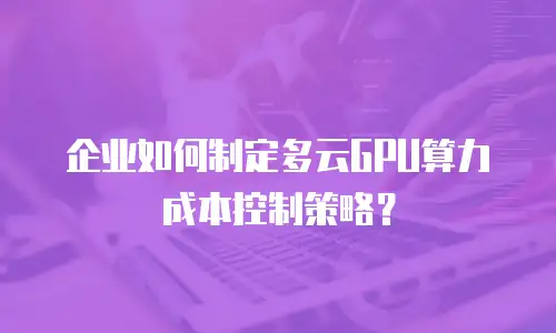 企业如何制定多云GPU算力成本控制策略？