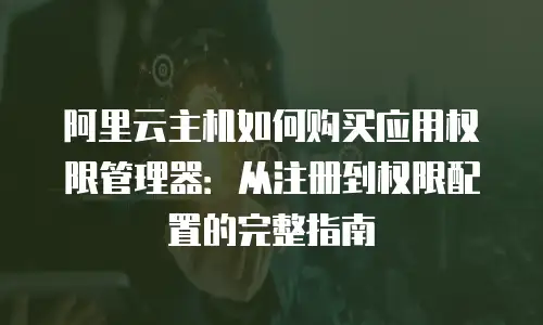 阿里云主机如何购买应用权限管理器：从注册到权限配置的完整指南