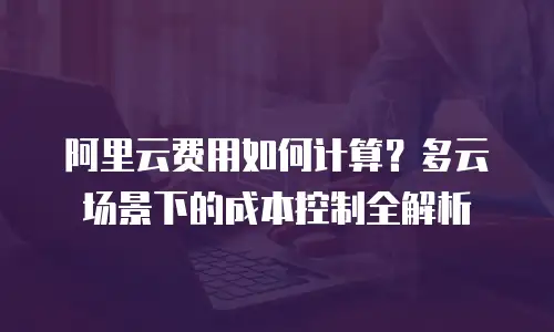 阿里云费用如何计算？多云场景下的成本控制全解析