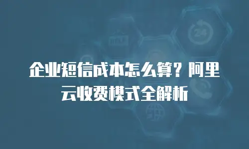 企业短信成本怎么算？阿里云收费模式全解析