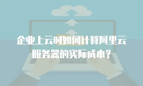 企业上云时如何计算阿里云服务器的实际成本？
