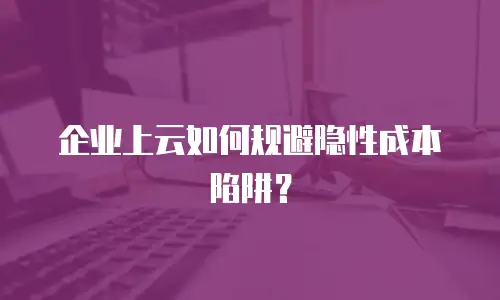 企业上云如何规避隐性成本陷阱？